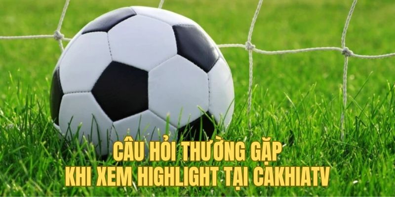 Những câu hỏi thường gặp khi xem highlight tại Cakhia TV