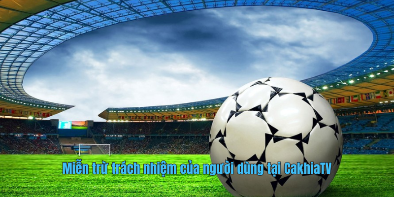Miễn trừ trách nhiệm của người dùng tại CakhiaTV